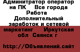 Админитратор-оператор на ПК  - Все города Работа » Дополнительный заработок и сетевой маркетинг   . Иркутская обл.,Саянск г.